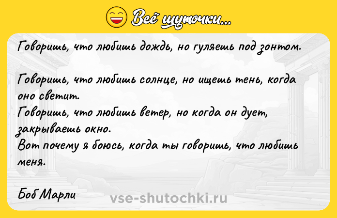 Цитата: Говоришь, что любишь дождь, но гуляешь под зонтом. Говоришь, что любишь солнце, но ищешь тень, когда оно светит. Говоришь, что любишь ветер, но когда он дует, закрываешь окно. Вот почему я боюсь, когда ты говоришь, что любишь меня. Боб Марли