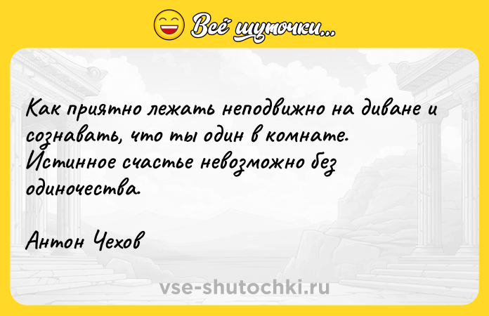Цитата: Как приятно лежать неподвижно на диване и сознавать, что ты один в комнате. Истинное счастье невозможно без одиночества. Антон Чехов