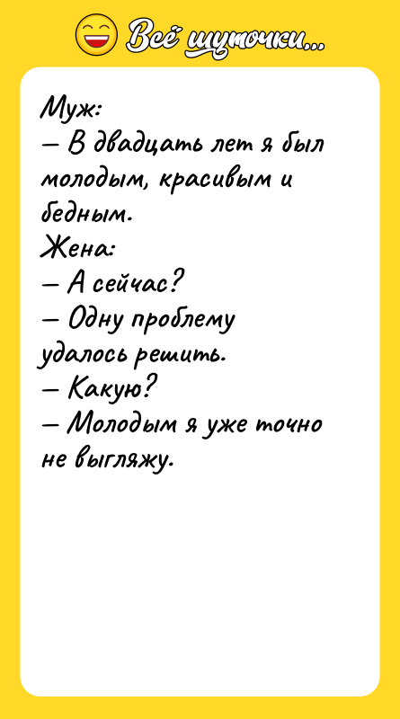Шутка: Муж: В двадцать лет я был молодым, красивым и бедным.Жена: А сейчас? Одну проблему удалось решить. Какую? Молодым я уже точно не выгляжу.