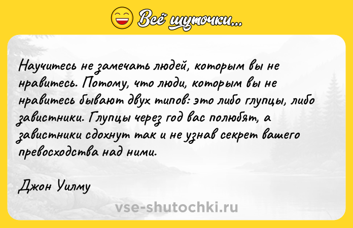 Цитата: Научитесь не замечать людей, которым вы не нравитесь. Потому, что люди, которым вы не нравитесь бывают двух типов: это либо глупцы, либо завистники. Глупцы через год вас полюбят, а завистники сдохнут так и не узнав секрет вашего превосходства над ними. Джон Уилму