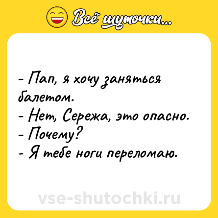 Шутка: - Пап, я хочу заняться балетом.<br>- Нет, Сережа, это опасно.<br>- Почему?<br>- Я тебе ноги переломаю.