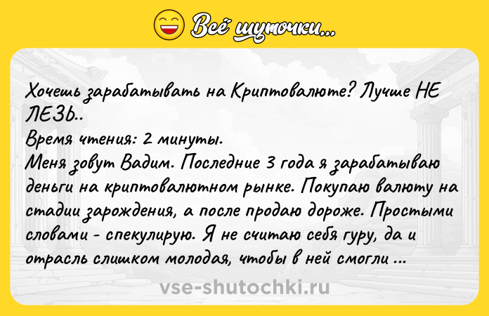 Цитата: Хочешь зарабатывать на Криптовалюте? Лучше НЕ ЛЕЗЬ.. Время чтения: 2 минуты. Меня зовут Вадим. Последние 3 года я зарабатываю деньги на криптовалютном рынке. Покупаю валюту на стадии зарождения, а после продаю дороже. Простыми словами - спекулирую. Я не считаю себя гуру, да и отрасль слишком молодая, чтобы в ней смогли появиться те самые гуру. Тем не менее за столь короткий промежуток време