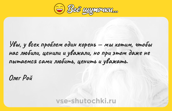 Цитата: Увы, у всех проблем один корень мы хотим, чтобы нас любили, ценили и уважали, но при этом даже не пытаемся сами любить, ценить и уважать.Олег Рой