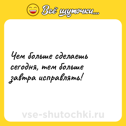 Шутка: Чем больше сделаешь сегодня, тем больше завтра исправлять!