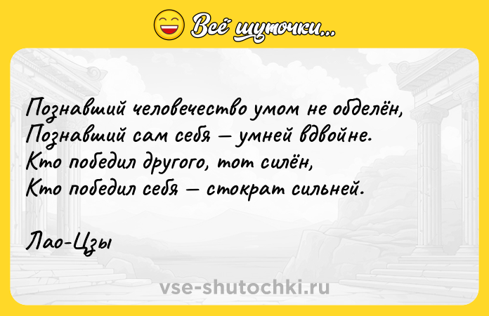 Цитата: Познавший человечество умом не обделён,Познавший сам себя умней вдвойне.Кто победил другого, тот силён,Кто победил себя стократ сильней.Лао-Цзы