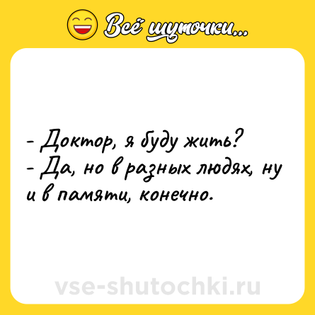 Шутка: - Доктор, я буду жить?<br>- Да, но в разных людях, ну и в памяти, конечно.