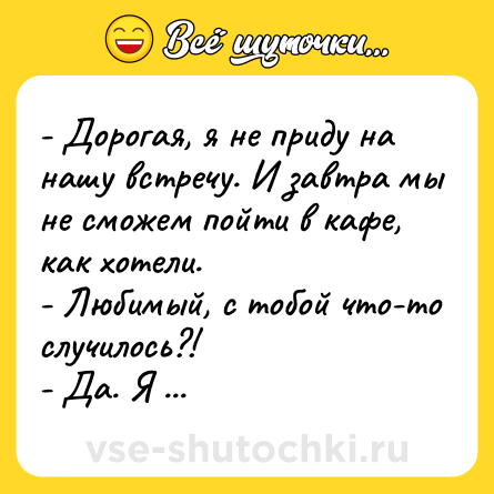 Шутка: - Дорогая, я не приду на нашу встречу. И завтра мы не сможем пойти в кафе, как хотели.<br>- Любимый, с тобой что-то случилось?!<br>- Да. Я охуел.