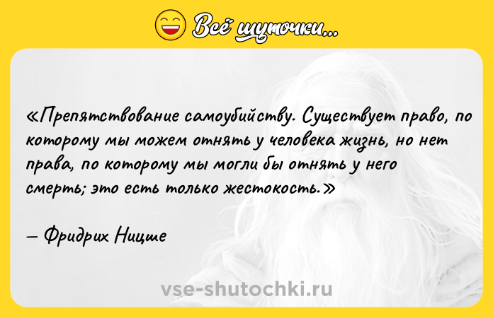 Цитата: Препятствование самоубийству. Существует право, по которому мы можем отнять у человека жизнь, но нет права, по которому мы могли бы отнять у него смерть это есть только жестокость.Фридрих Ницше