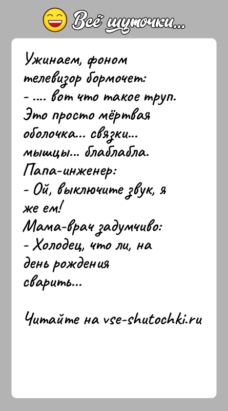 История: Ужинаем, фоном телевизор бормочет:- .... вот что такое труп. Это просто мёртвая оболочка... связки... мышцы... блаблабла.Папа-инженер:- Ой, выключите звук, я
