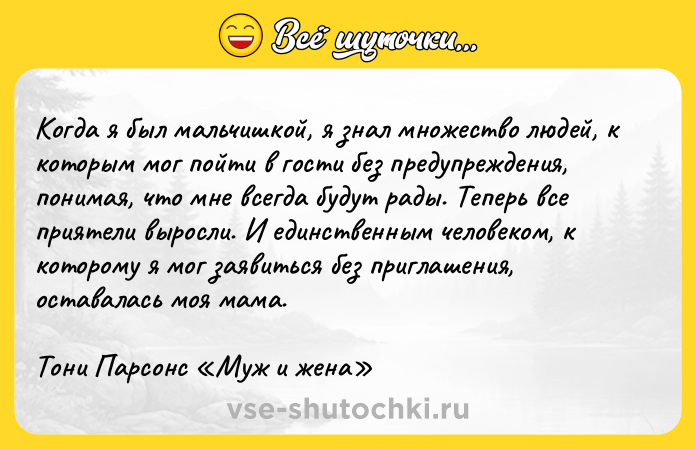 Цитата: Когда я был мальчишкой, я знал множество людей, к которым мог пойти в гости без предупреждения, понимая, что мне всегда будут рады. Теперь все приятели выросли. И единственным человеком, к которому я мог заявиться без приглашения, оставалась моя мама.Тони Парсонс Муж и жена