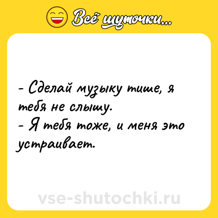 Шутка: - Сделай музыку тише, я тебя не слышу.<br>- Я тебя тоже, и меня это устраивает.