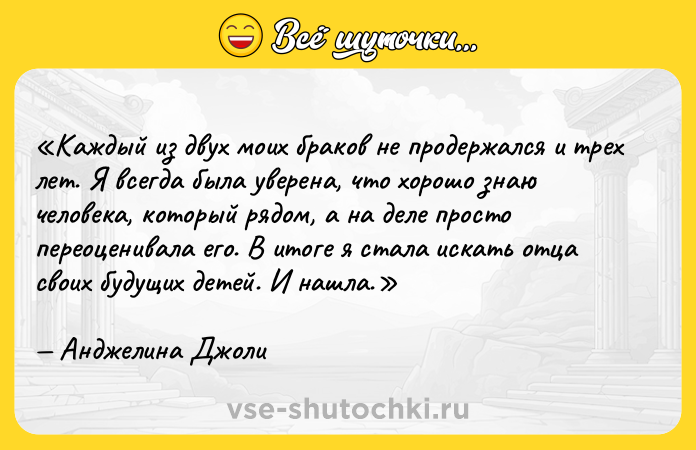 Цитата: Каждый из двух моих браков не продержался и трех лет. Я всегда была уверена, что хорошо знаю человека, который рядом, а на деле просто переоценивала его. В итоге я стала искать отца своих будущих детей. И нашла.Анджелина Джоли