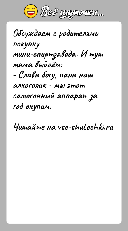 История: Обсуждаем с родителями покупку мини-спиртзавода. И тут мама выдаёт:- Слава богу, папа наш алкоголик - мы этот самогонный аппарат за