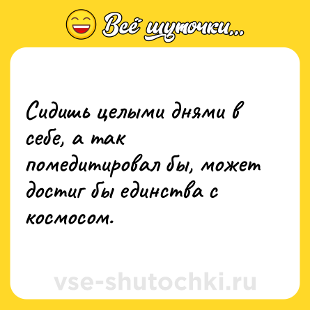 Шутка: Сидишь целыми днями в себе, а так помедитировал бы, может достиг бы единства с космосом.