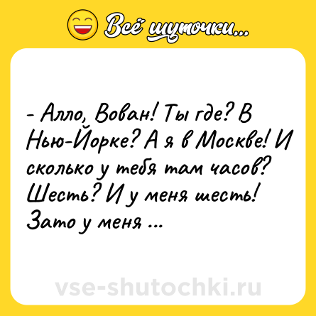 Шутка: - Алло, Вован! Ты где? В Нью-Йорке? А я в Москве! И сколько у тебя там часов? Шесть? И у меня шесть! Зато у меня - все швейцарские!