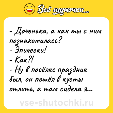 Шутка: - Доченька, а как ты с ним познакомилась?<br>- Эпически!<br>- Как?!<br>- Ну в посёлке праздник был, он пошёл в кусты отлить, а там сидела я...