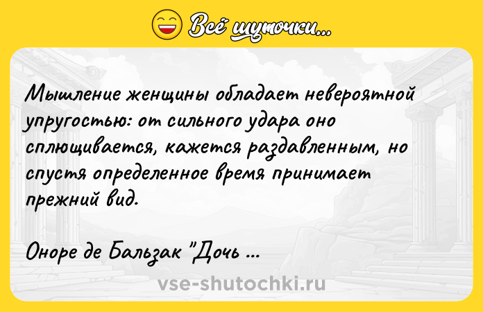 Цитата: Мышление женщины обладает невероятной упругостью: от сильного удара оно сплющивается, кажется раздавленным, но спустя определенное время принимает прежний вид.Оноре де Бальзак Дочь Евы