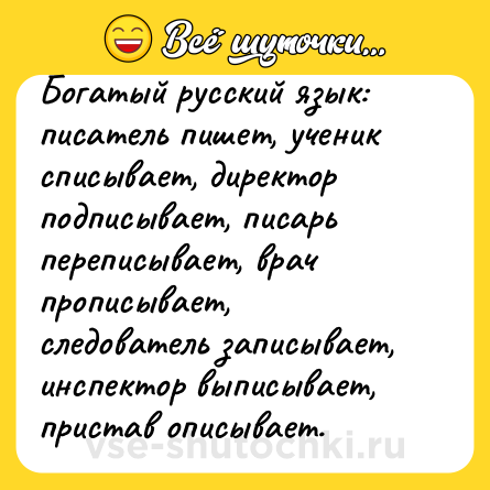 Шутка: Богатый русский язык: писатель пишет, ученик списывает, директор подписывает, писарь переписывает, врач прописывает, следователь записывает, инспектор выписывает, пристав описывает.