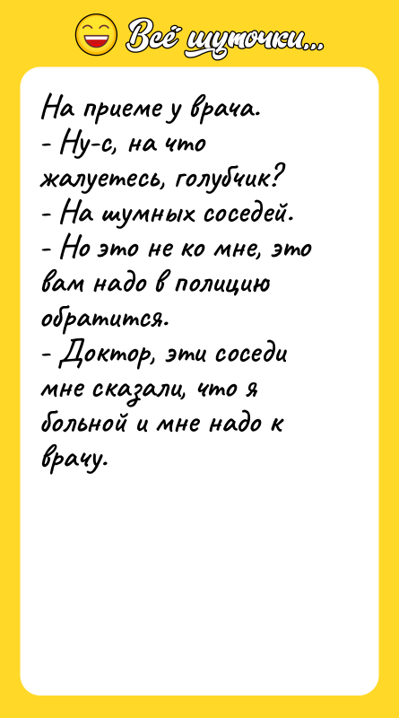 Шутка: На приеме у врача.- Ну-с, на что жалуетесь, голубчик?- На шумных соседей.- Но это не ко мне, это вам надо в полицию обратится.- Доктор, эти соседи мне сказали, что я больной и мне надо к врачу.
