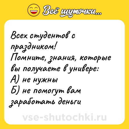 Шутка: Всех студентов с праздником!  <br>Помните, знания, которые вы получаете в универе: <br>А) не нужны <br>Б) не помогут вам заработать деньги