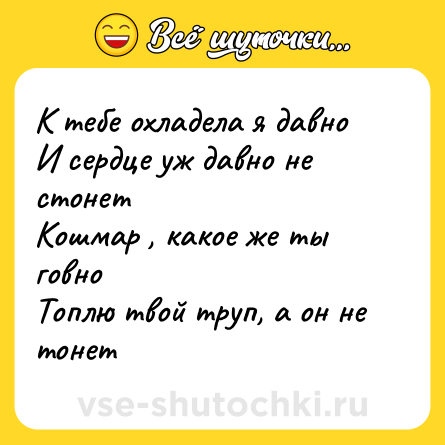 Шутка: К тебе охладела я давно<br>И сердце уж давно не стонет<br>Кошмар , какое же ты говно<br>Топлю твой труп, а он не тонет