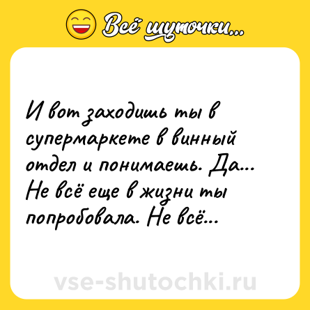 Шутка: И вот заходишь ты в супермаркете в винный отдел и понимаешь. Да... Не всё еще в жизни ты попробовала. Не всё...