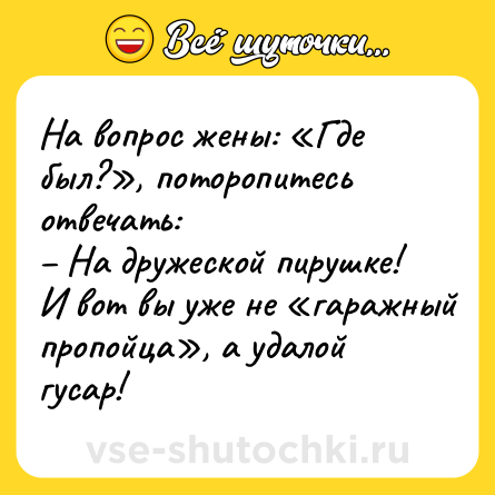 Шутка: На вопрос жены: «Где был?», поторопитесь отвечать:<br>– На дружеской пирушке!<br>И вот вы уже не «гаражный пропойца», а удалой гусар!