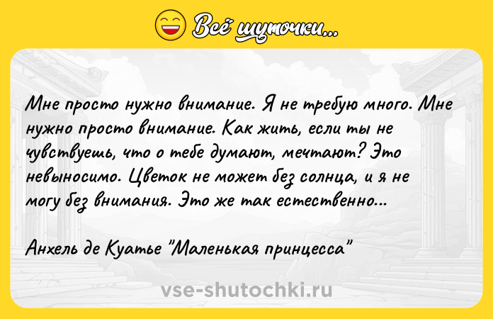 Цитата: Мне просто нужно внимание. Я не требую много. Мне нужно просто внимание. Как жить, если ты не чувствуешь, что о тебе думают, мечтают? Это невыносимо. Цветок не может без солнца, и я не могу без внимания. Это же так естественно...Анхель де Куатье Маленькая принцесса