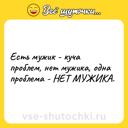 Шутка: Есть мужик - куча проблем, нет мужика, одна проблема - НЕТ МУЖИКА.