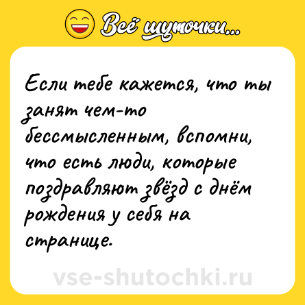 Шутка: Если тебе кажется, что ты занят чем-то бессмысленным, вспомни, что есть люди, которые поздравляют звёзд с днём рождения у себя на странице.