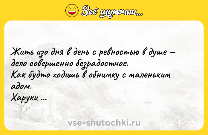 Цитата: Жить изо дня в день с ревностью в душе дело совершенно безрадостное. Как будто ходишь в обнимку с маленьким адом. Харуки Мураками