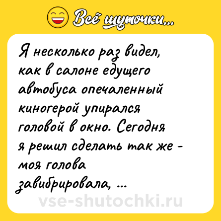 Шутка: Я несколько раз видел, как в салоне едущего автобуса опечаленный киногерой упирался головой в окно. Сегодня я решил сделать так же - моя голова завибрировала, и я несколько раз ударился лбом о стекло. Грусть как рукой сняло.