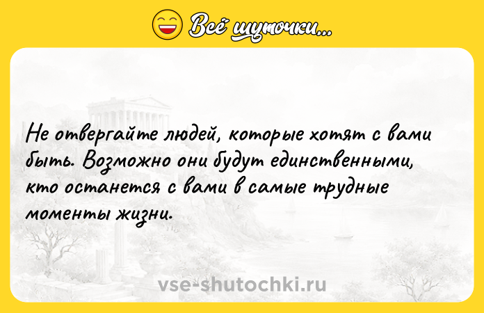 Цитата: Не отвергайте людей, которые хотят с вами быть. Возможно они будут единственными, кто останется с вами в самые трудные моменты жизни.