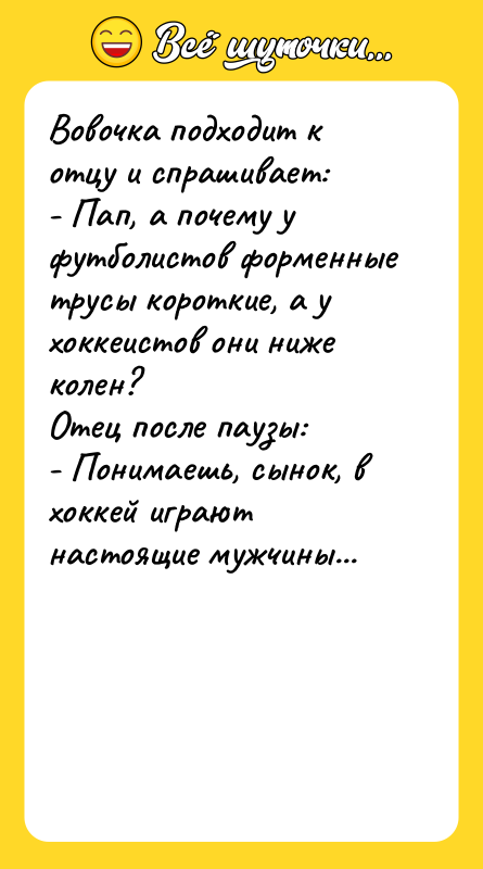 Шутка: Вовочка подходит к отцу и спрашивает:- Пап, а почему у футболистов форменные трусы короткие, а у хоккеистов они ниже колен?Отец после паузы:- Понимаешь, сынок, в хоккей играют настоящие мужчины...