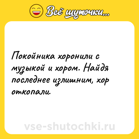 Шутка: Покойника хоронили с музыкой и хором. Найдя последнее излишним, хор откопали.