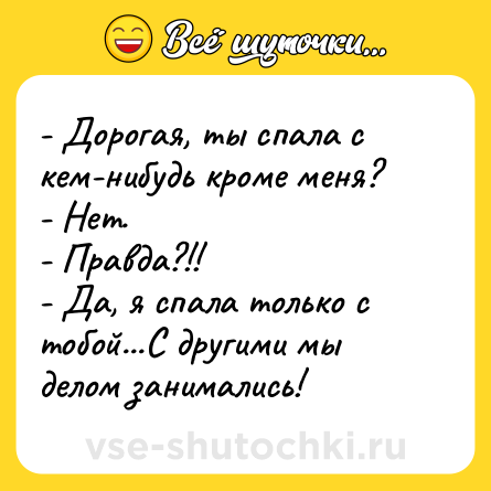 Шутка: - Дорогая, ты спала с кем-нибудь кроме меня? <br>- Нет. <br>- Правда?!! <br>- Да, я спала только с тобой...С другими мы делом занимались!