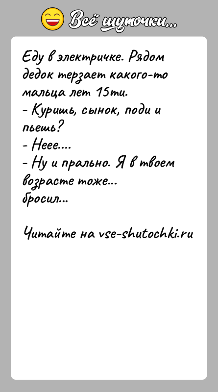 История: Еду в электричке. Рядом дедок терзает какого-то мальца лет 15ти.- Куришь, сынок, поди и пьешь?- Неее....- Ну и прально. Я