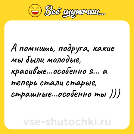 Шутка: А помнишь, подруга, какие мы были молодые, красивые...особенно я... а теперь стали старые, страшные...особенно ты )))