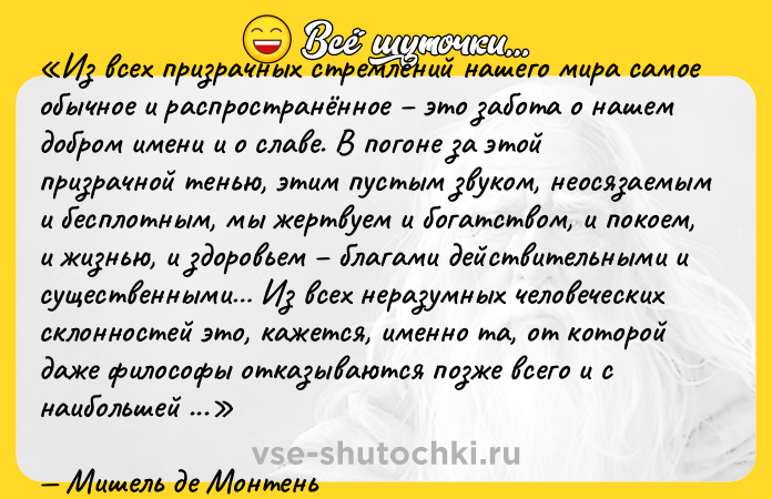 Цитата: Из всех призрачных стремлений нашего мира самое обычное и распространённое это забота о нашем добром имени и о славе. В погоне за этой призрачной тенью, этим пустым звуком, неосязаемым и бесплотным, мы жертвуем и богатством, и покоем, и жизнью, и здоровьем благами действительными и существенными Из всех неразумных человеческих склонностей это, кажется, именно та, от которой даже философы отказываются позже всего и с наибольшей неохотой. Из всех она самая неискоренимая и упорная.Мишель де Монтень