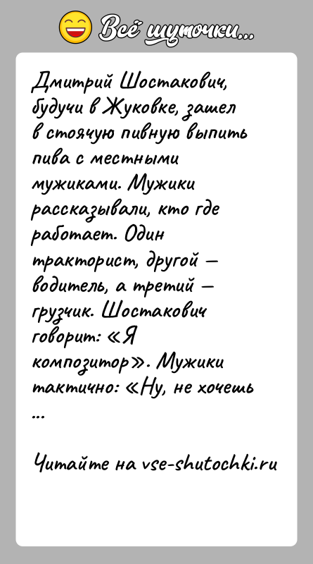 История: Дмитрий Шостакович, будучи в Жуковке, зашел в стоячую пивную выпить пива с местными мужиками. Мужики рассказывали, кто где работает. Один