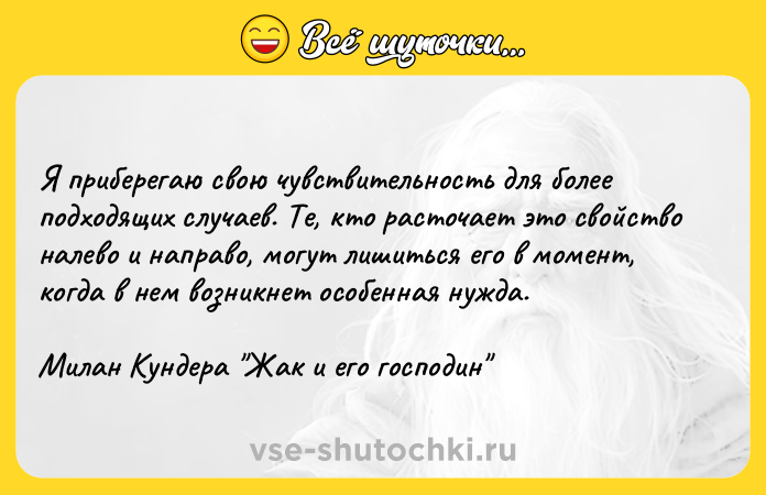 Цитата: Я приберегаю свою чувствительность для более подходящих случаев. Те, кто расточает это свойство налево и направо, могут лишиться его в момент, когда в нем возникнет особенная нужда.Милан Кундера Жак и его господин
