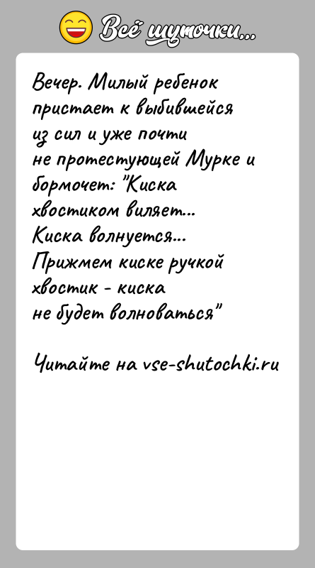 История: Вечер. Милый ребенок пристает к выбившейся из сил и уже почтине протестующей Мурке и бормочет: Киска хвостиком виляет...Киска волнуется... Прижмем