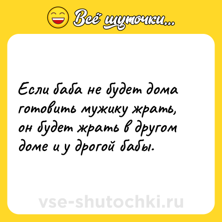 Шутка: Если баба не будет дома готовить мужику жрать, он будет жрать в другом доме и у дрогой бабы.