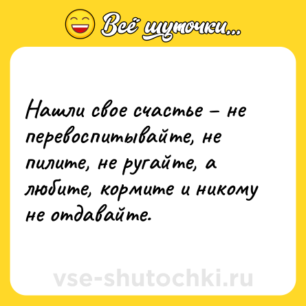 Шутка: Нашли свое счастье – не перевоспитывайте, не пилите, не ругайте, а любите, кормите и никому не отдавайте.