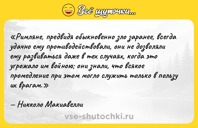 Цитата: Римляне, предвидя обыкновенно зло заранее, всегда удачно ему противодействовали, они не дозволяли ему развиваться даже в тех случаях, когда это угрожало им войною они знали, что всякое промедление при этом могло служить только в пользу их врагам.Никколо Макиавелли