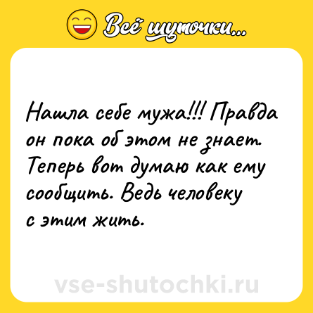 Шутка: Нашла себе мужа!!! Правда он пока об этом не знает. Теперь вот думаю как ему сообщить. Ведь человеку с этим жить.