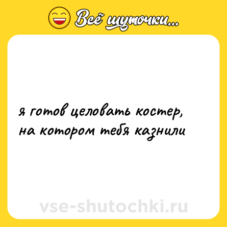 Шутка: я готов целовать костер, на котором тебя казнили