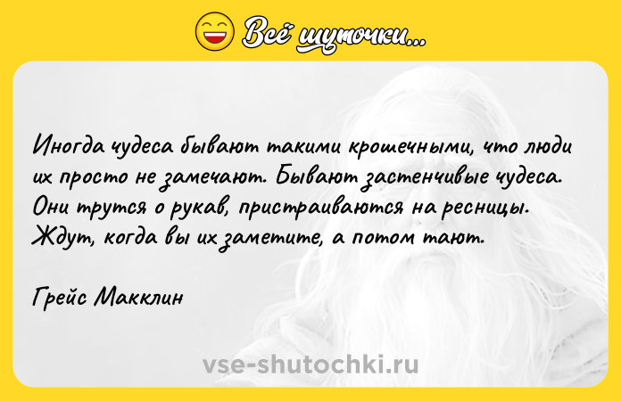 Цитата: Иногда чудеса бывают такими крошечными, что люди их просто не замечают. Бывают застенчивые чудеса. Они трутся о рукав, пристраиваются на ресницы. Ждут, когда вы их заметите, а потом тают.Грейс Макклин