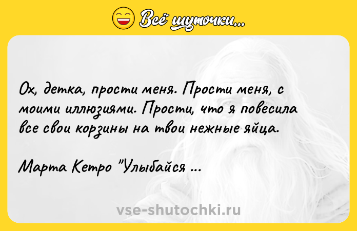 Цитата: Ох, детка, прости меня. Прости меня, с моими иллюзиями. Прости, что я повесила все свои корзины на твои нежные яйца.Марта Кетро Улыбайся всегда, любовь моя