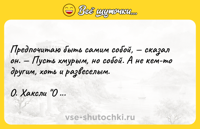 Цитата: Предпочитаю быть самим собой, сказал он. Пусть хмурым, но собой. А не кем-то другим, хоть и развеселым. О. Хаксли О дивный новый мир